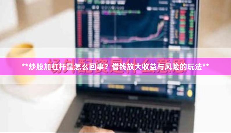 **炒股加杠杆是怎么回事？借钱放大收益与风险的玩法**